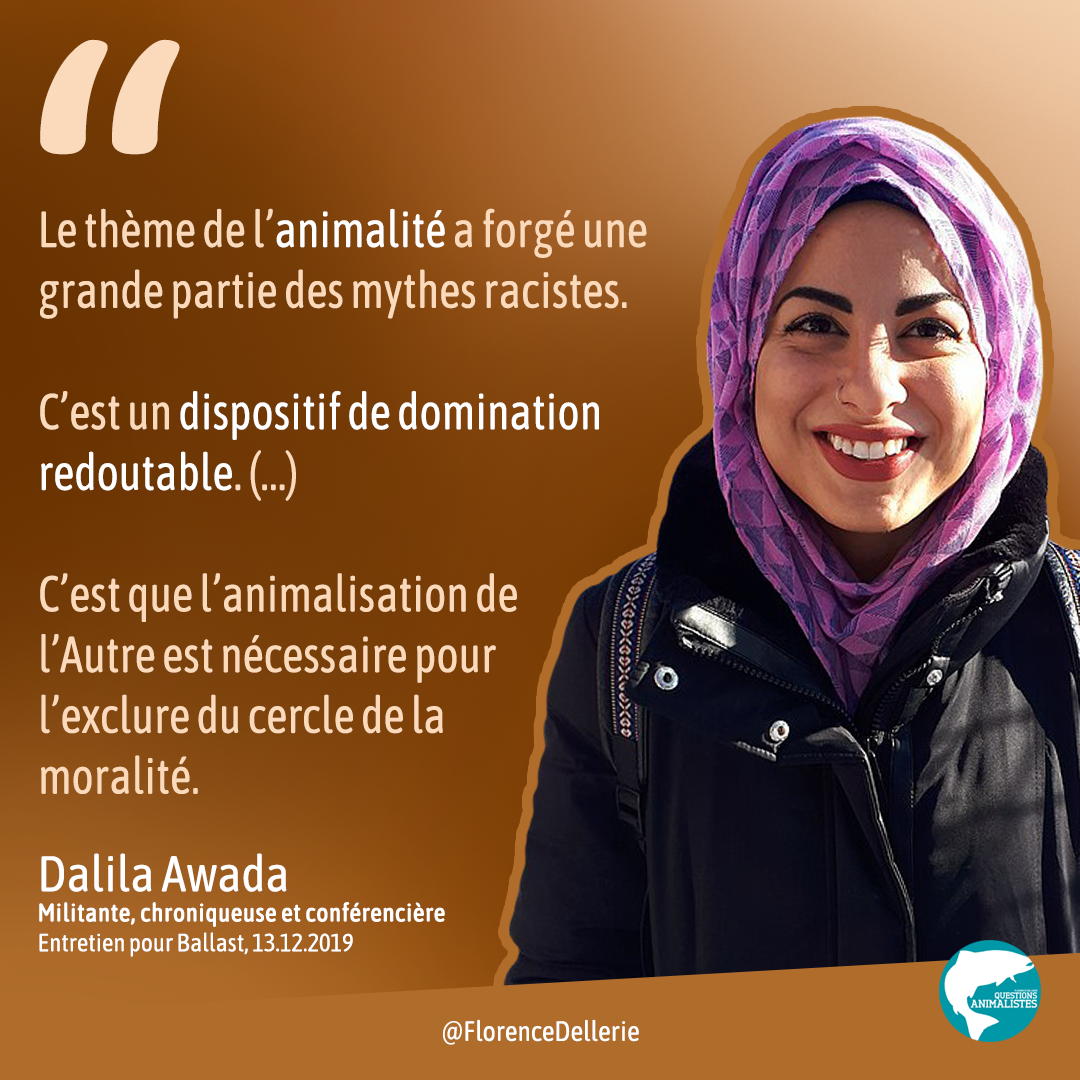 Visuel carré sur fond aux tons dégradés couleur caramel, avec une photo de Dalila Awada et une citation disant : ＂Le thème de l’animalité a forgé une grande partie des mythes racistes. C’est un dispositif de domination redoutable. (...) C’est <br>que l’animalisation de l’Autre est nécessaire pour l’exclure du cercle de la moralité.＂ Dalila Awada, militante, chroniqueuse et conférencière. Entretien pour Ballast, 13.12.2019＂