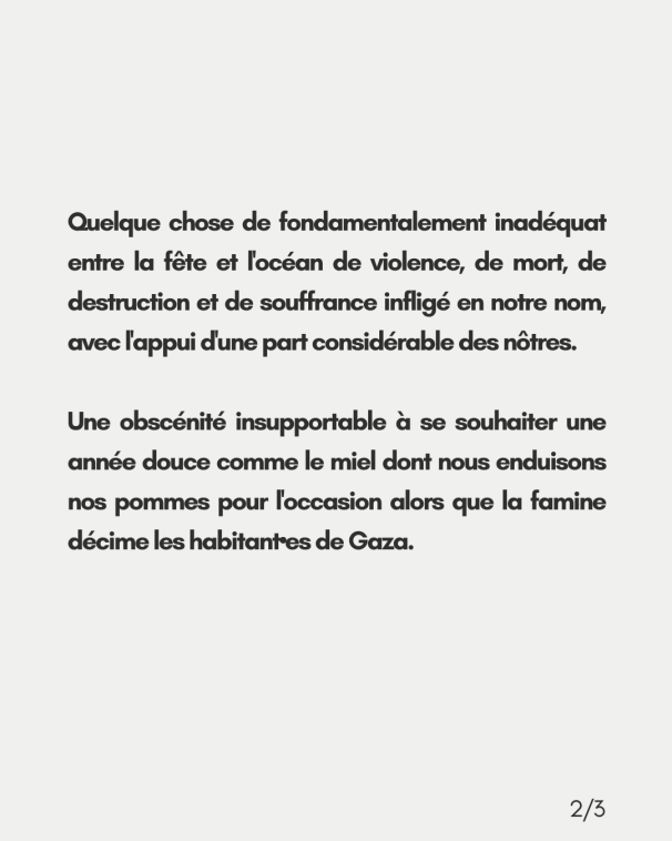 Quelque chose de fondamentalement inadéquat entre la fête et l'océan de violence, de mort, de destruction et de souffrance infligé en notre nom, avec l'appui d'une part considérable des nôtres. Une obscénité insupportable à se souhaiter une <br>année douce comme le miel dont nous enduisons nos pommes pour l'occasion alors que la famine décime les habitant•es de Gaza.