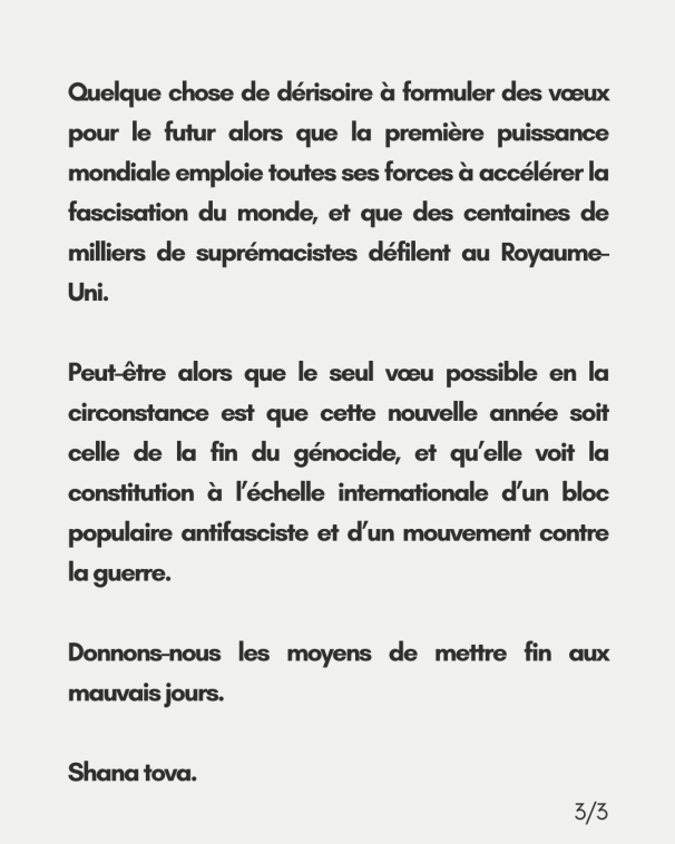 Quelque chose de dérisoire à formuler des vœux pour le futur alors que la première puissance mondiale emploie toutes ses forces à accélérer la fascisation du monde, et que des centaines de milliers de suprémacistes défilent au Royaume-Uni. <br>Peut-être alors que le seul vœu possible en la circonstance est que cette nouvelle année soit celle de la fin du génocide, et qu’elle voit la constitution à l’échelle internationale d’un bloc populaire antifasciste et d’un mouvement contre <br>la guerre. Donnons-nous les moyens de mettre fin aux mauvais jours. Shana tova.