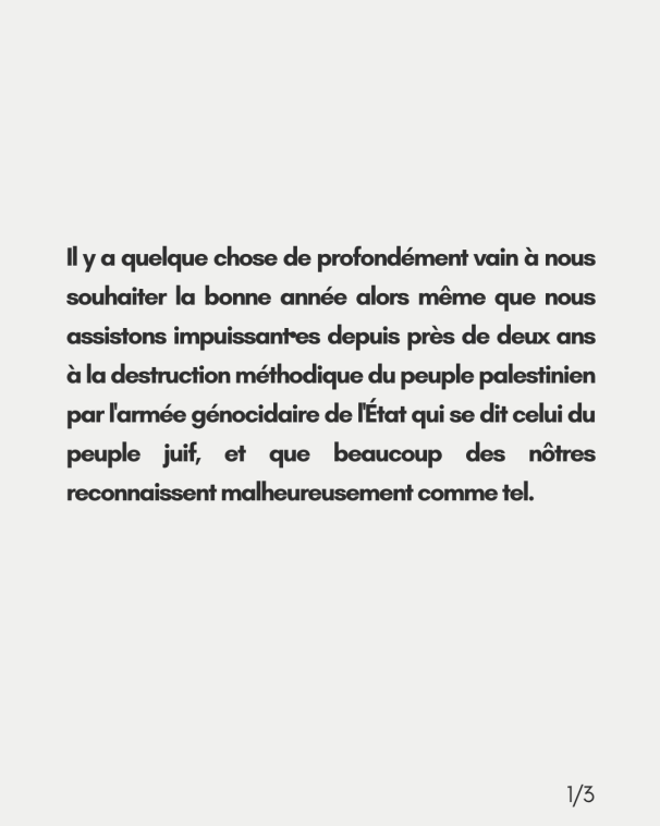 Il y a quelque chose de profondément vain à nous souhaiter la bonne année alors même que nous assistons impuissant•es depuis près de deux ans à la destruction méthodique du peuple palestinien par l'armée génocidaire de l'État qui se dit celui <br>du peuple juif, et que beaucoup des nôtres reconnaissent malheureusement comme tel.